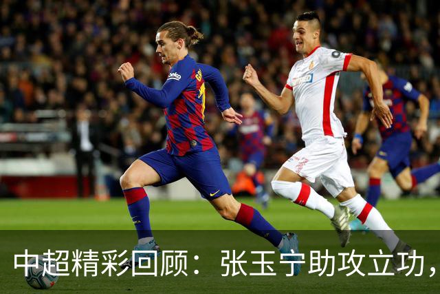 中超精彩回顾：张玉宁助攻立功，斯坦丘制胜德比战
